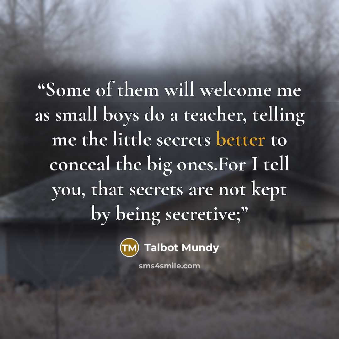 “Some of them will welcome me as small boys do a teacher, telling me the little secrets better to conceal the big ones.For I tell you, that secrets are not kept by being secretive;” quote by Talbot Mundy