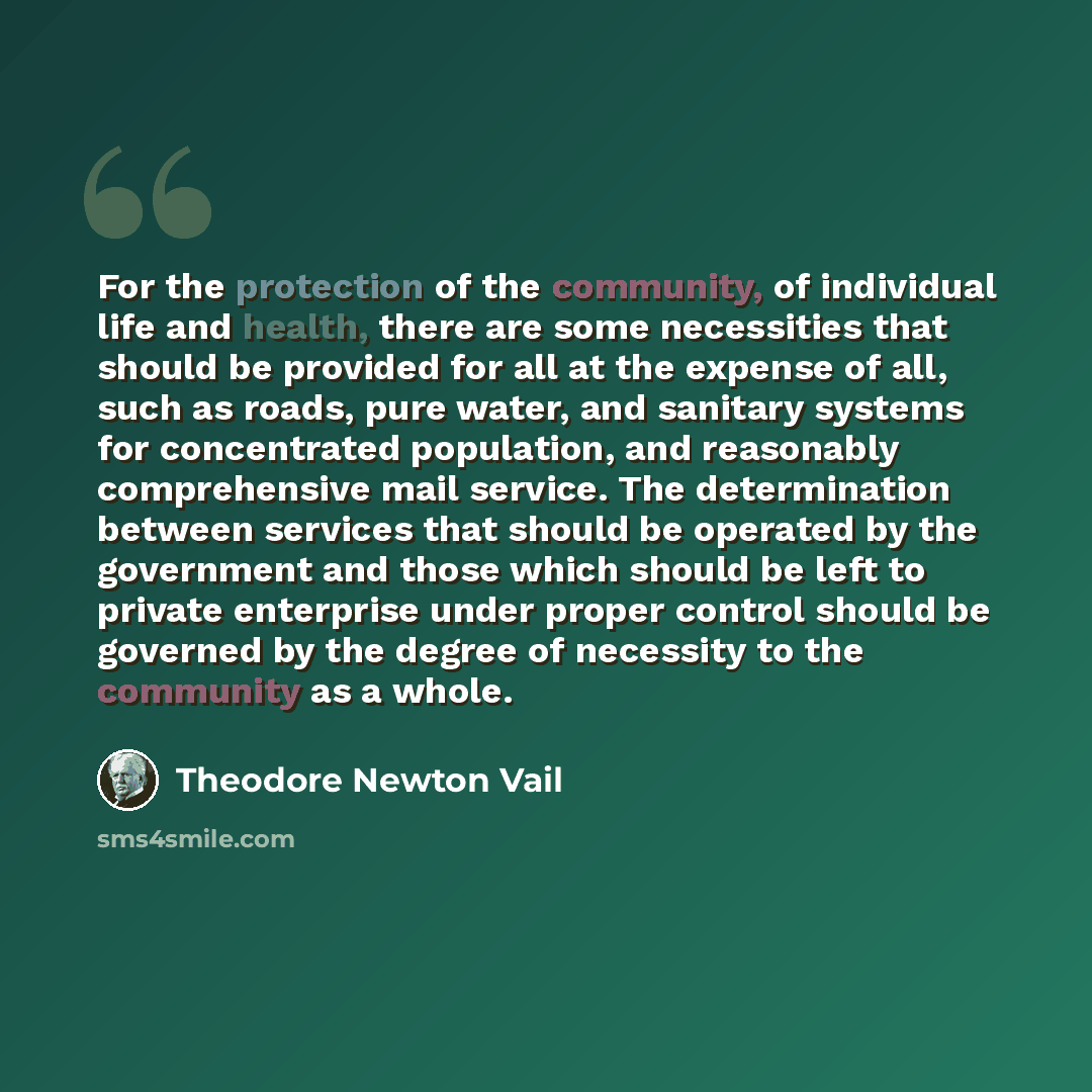 “For the protection of the community, of individual life and health, there are some necessities that should be provided for all at the expense of all, such as roads, pure water, and sanitary systems for concentrated population, and reasonably comprehensive mail service. The determination between…” quote by Theodore Newton Vail