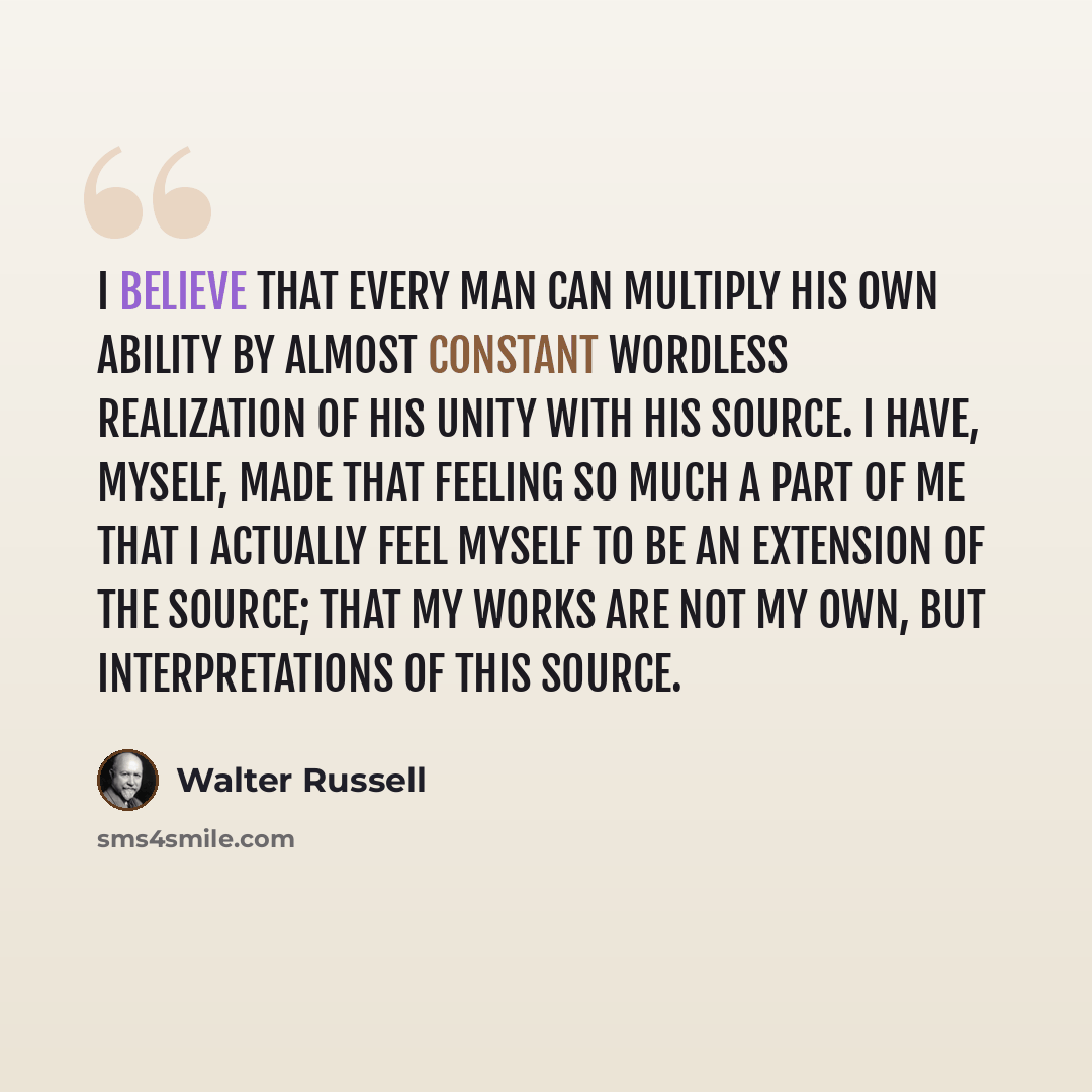 “I believe that every man can multiply his own ability by almost constant wordless realization of his unity with his Source. I have, myself, made that feeling so much a part of me that I actually feel myself to be an extension of the Source; that my works are not my own, but interpretations of this…” quote by Walter Russell