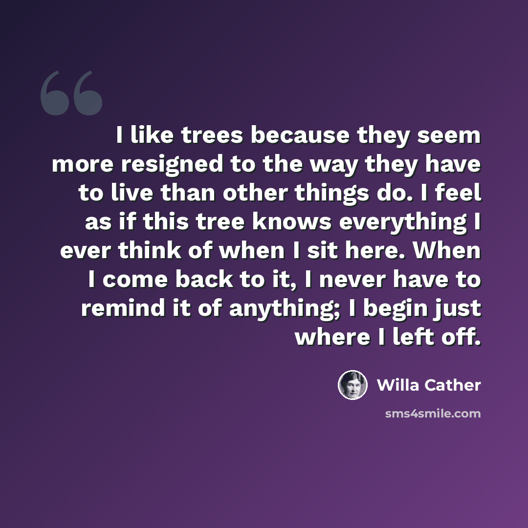 “I like trees because they seem more resigned to the way they have to live than other things do. I feel as if this tree knows everything I ever think of when I sit here. When I come back to it, I never have to remind it of anything; I begin just where I left off.” quote by Willa Cather