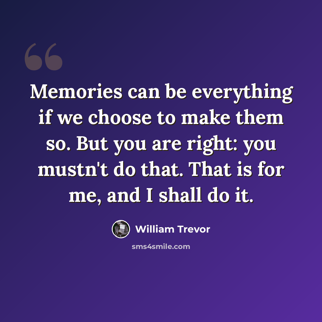 “Memories can be everything if we choose to make them so. But you are right: you mustn't do that. That is for me, and I shall do it.” quote by William Trevor