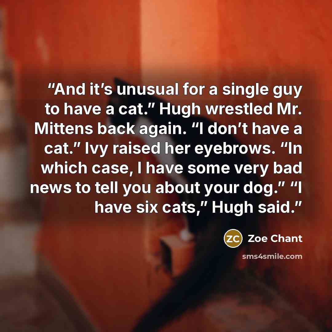 “And it’s unusual for a single guy to have a cat.” Hugh wrestled Mr. Mittens back again. “I don’t have a cat.” Ivy raised her eyebrows. “In which case, I have some very bad news to tell you about your dog.” “I have six cats,” Hugh said.” quote by Zoe Chant