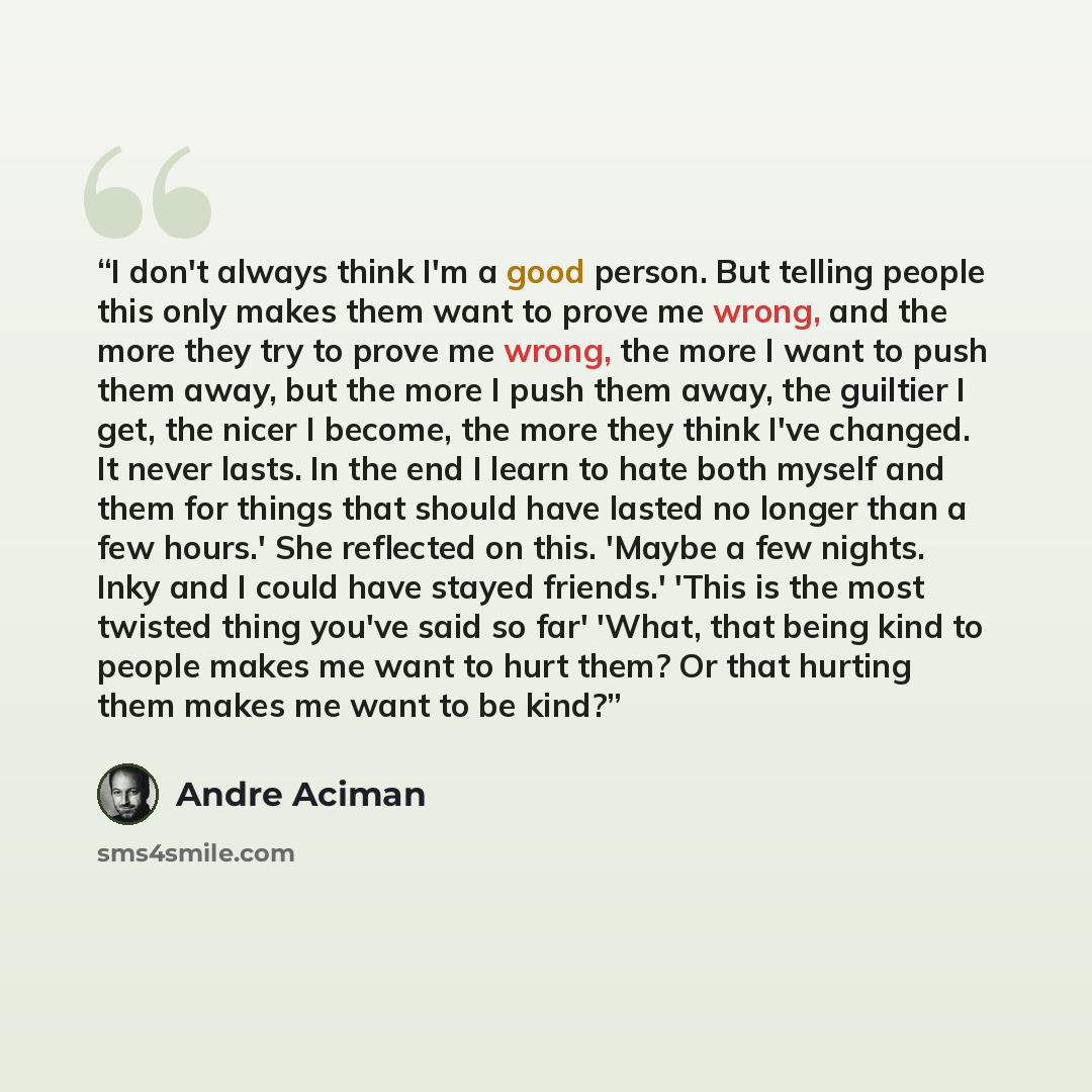 “I don't always think I'm a good person. But telling people this only makes them want to prove me wrong, and the more they try to prove me wrong, the more I want to push them away, but the more I push them away, the guiltier I get, the nicer I become, the more they think I've changed. It never…” quote by André Aciman