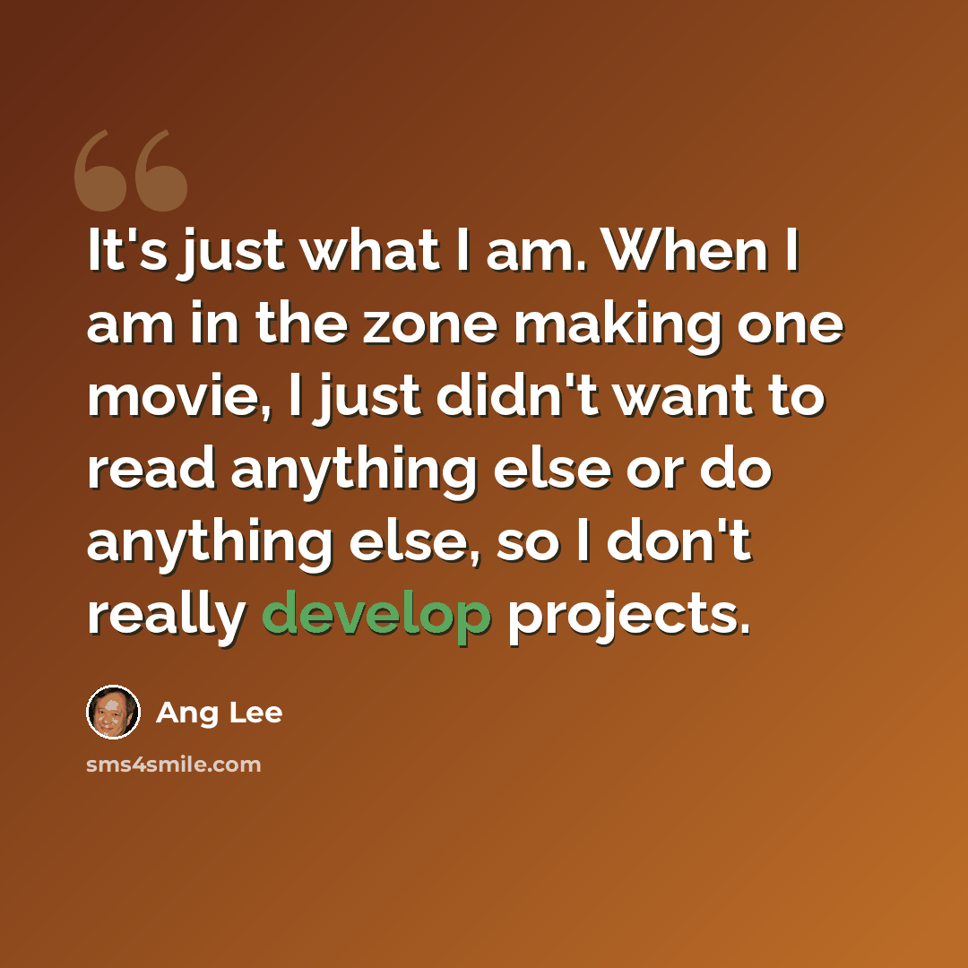 “It's just what I am. When I am in the zone making one movie, I just didn't want to read anything else or do anything else, so I don't really develop projects.” quote by Ang Lee