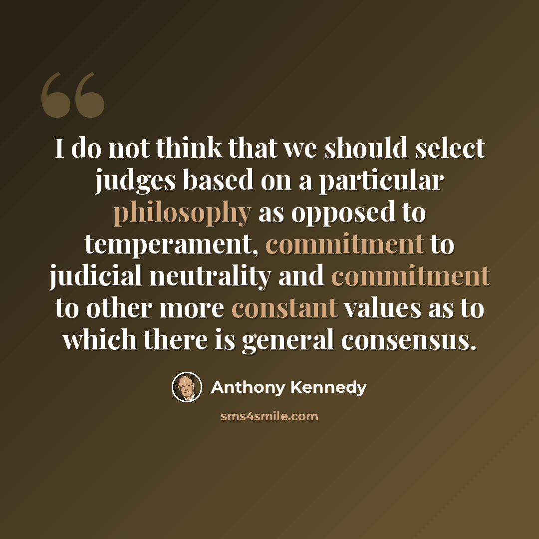 “I do not think that we should select judges based on a particular philosophy as opposed to temperament, commitment to judicial neutrality and commitment to other more constant values as to which there is general consensus.” quote by Anthony Kennedy