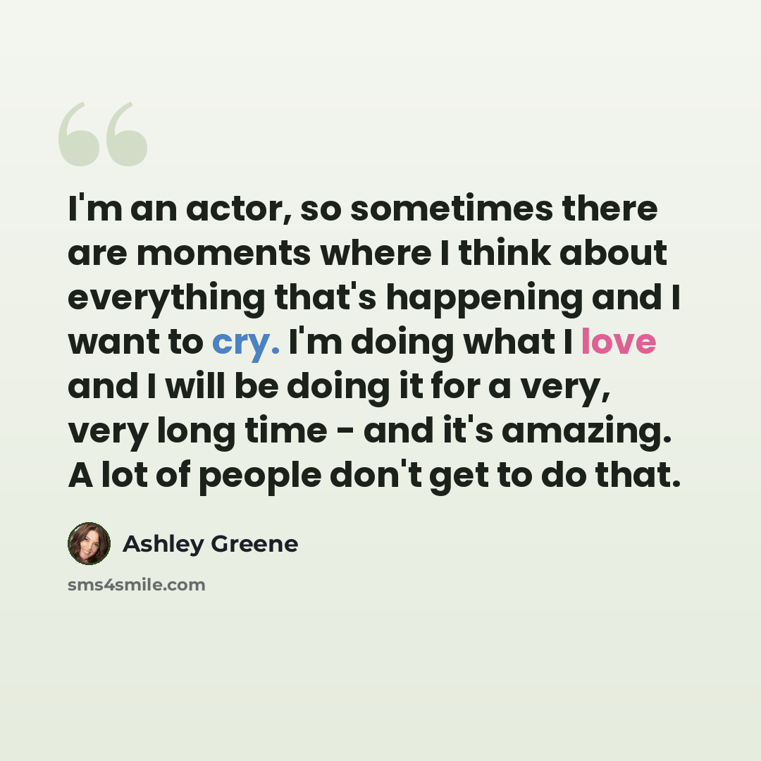 “I'm an actor, so sometimes there are moments where I think about everything that's happening and I want to cry. I'm doing what I love and I will be doing it for a very, very long time - and it's amazing. A lot of people don't get to do that.” quote by Ashley Greene