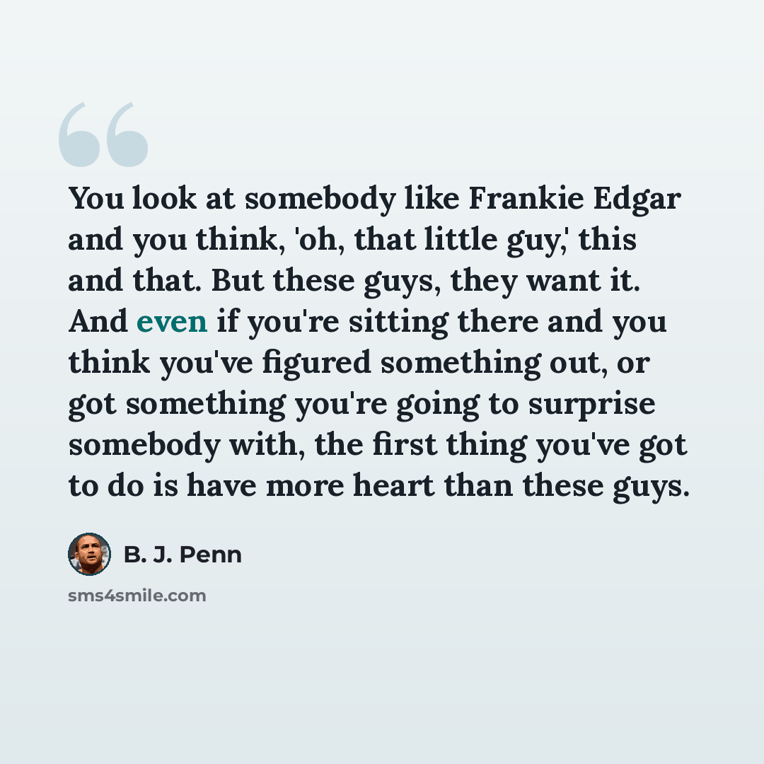“You look at somebody like Frankie Edgar and you think, 'oh, that little guy,' this and that. But these guys, they want it. And even if you're sitting there and you think you've figured something out, or got something you're going to surprise somebody with, the first thing you've got to do is have…” quote by B. J. Penn