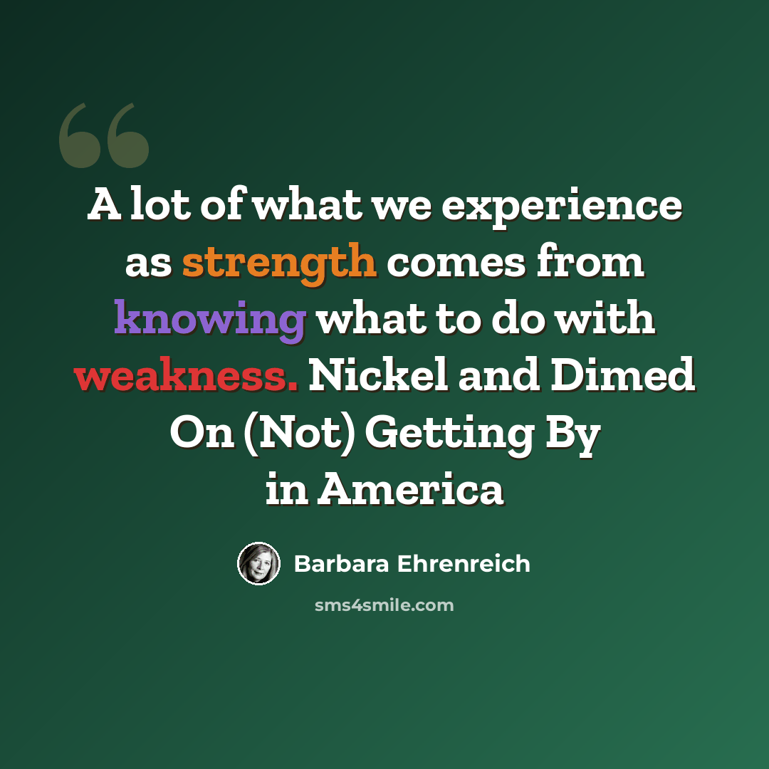 “A lot of what we experience as strength comes from knowing what to do with weakness. Nickel and Dimed On (Not) Getting By in America” quote by Barbara Ehrenreich