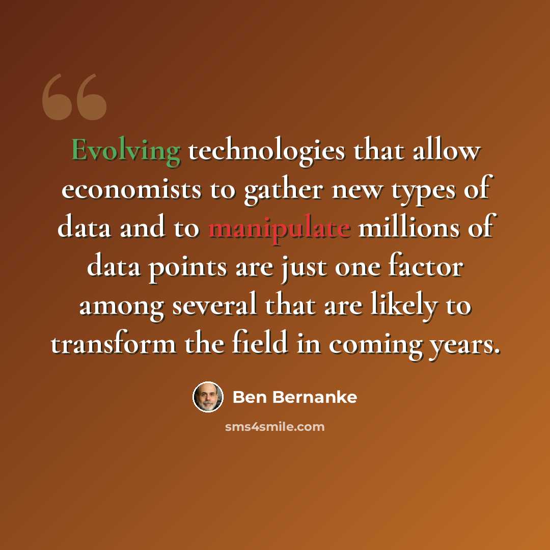 “Evolving technologies that allow economists to gather new types of data and to manipulate millions of data points are just one factor among several that are likely to transform the field in coming years.” quote by Ben Bernanke