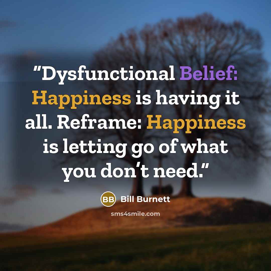 “Dysfunctional Belief: Happiness is having it all. Reframe: Happiness is letting go of what you don’t need.” quote by Bill Burnett