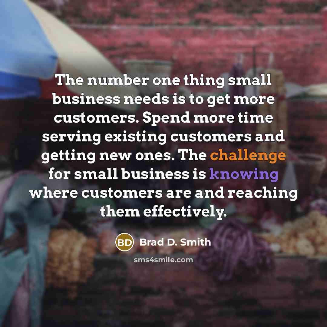 “The number one thing small business needs is to get more customers. Spend more time serving existing customers and getting new ones. The challenge for small business is knowing where customers are and reaching them effectively.” quote by Brad D. Smith