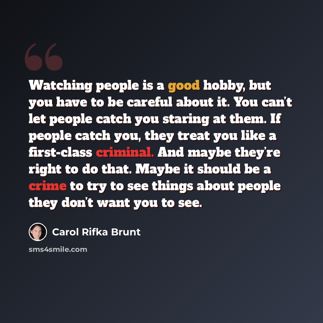 “Watching people is a good hobby, but you have to be careful about it. You can’t let people catch you staring at them. If people catch you, they treat you like a first-class criminal. And maybe they’re right to do that. Maybe it should be a crime to try to see things about people they don’t want…” quote by Carol Rifka Brunt