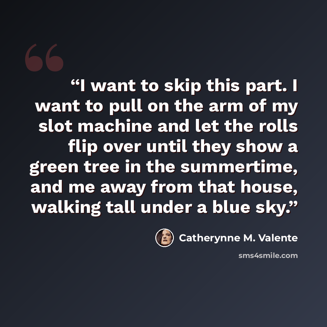 “I want to skip this part. I want to pull on the arm of my slot machine and let the rolls flip over until they show a green tree in the summertime, and me away from that house, walking tall under a blue sky.” quote by Catherynne M. Valente