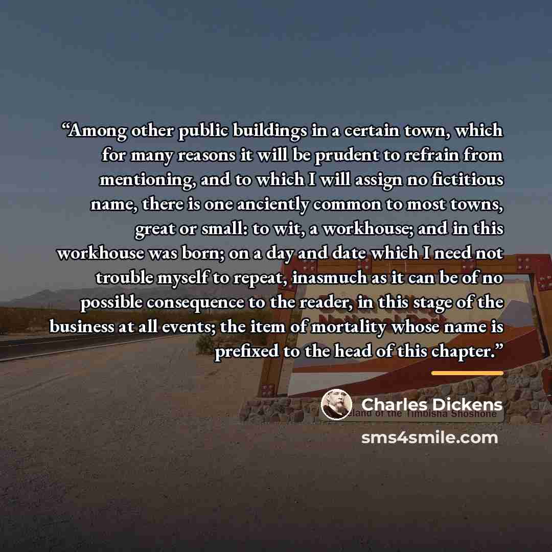 “Among other public buildings in a certain town, which for many reasons it will be prudent to refrain from mentioning, and to which I will assign no fictitious name, there is one anciently common to most towns, great or small: to wit, a workhouse; and in this workhouse was born; on a day and date…” quote by Charles Dickens