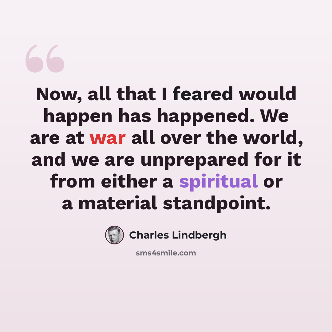 “Now, all that I feared would happen has happened. We are at war all over the world, and we are unprepared for it from either a spiritual or a material standpoint.” quote by Charles Lindbergh