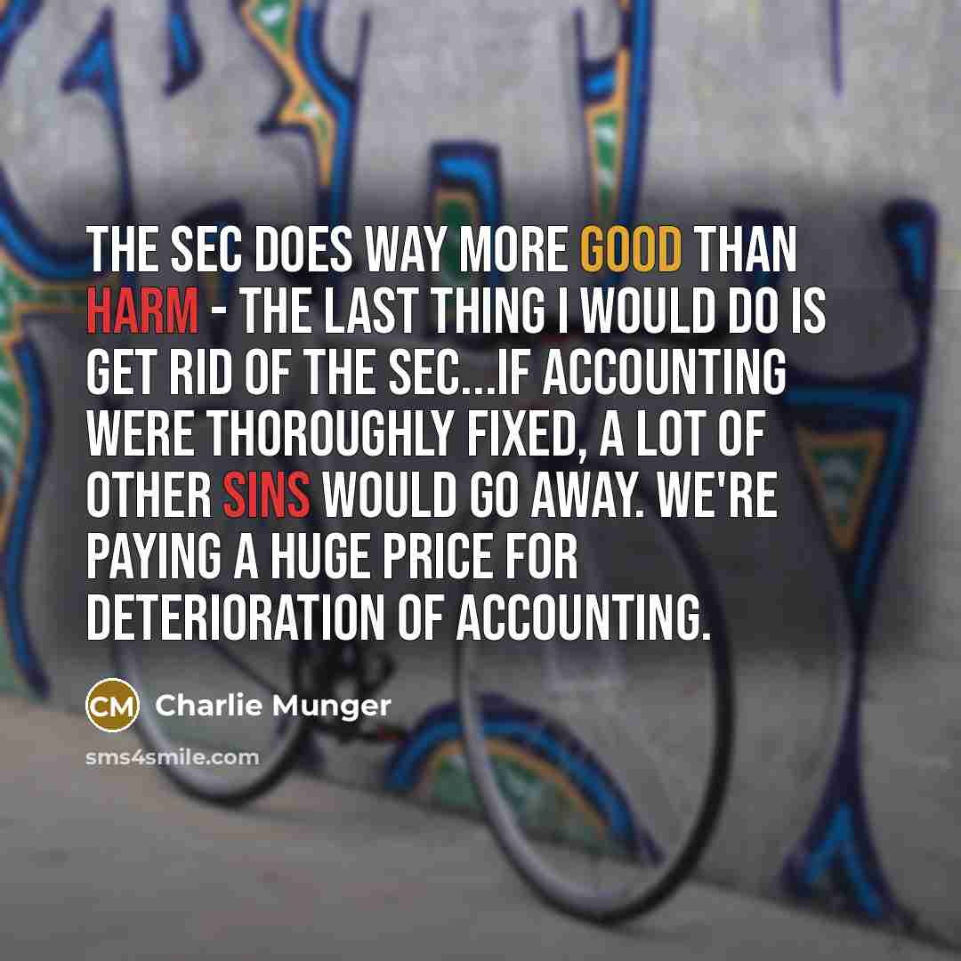 “The SEC does way more good than harm - the last thing I would do is get rid of the SEC...if accounting were thoroughly fixed, a lot of other sins would go away. We're paying a huge price for deterioration of accounting.” quote by Charlie Munger