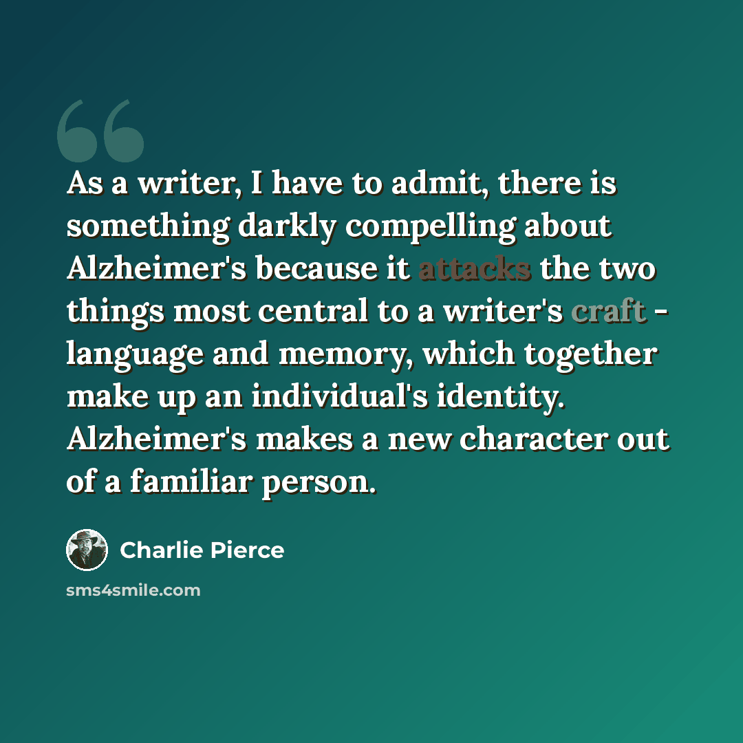 “As a writer, I have to admit, there is something darkly compelling about Alzheimer's because it attacks the two things most central to a writer's craft - language and memory, which together make up an individual's identity. Alzheimer's makes a new character out of a familiar person.” quote by Charlie Pierce
