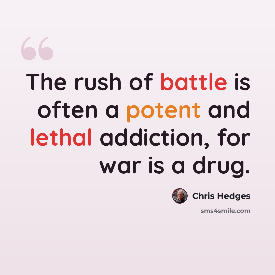 “The rush of battle is often a potent and lethal addiction, for war is a drug.” quote by Chris Hedges