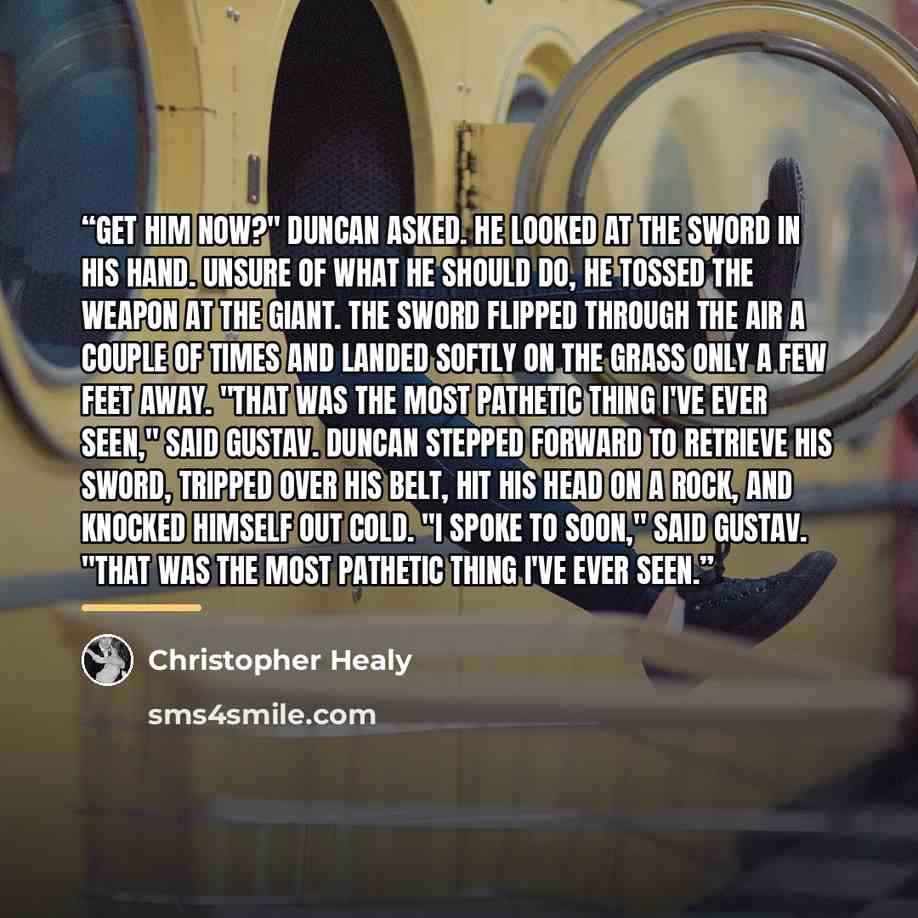 “Get him now?" Duncan asked. He looked at the sword in his hand. Unsure of what he should do, he tossed the weapon at the giant. The sword flipped through the air a couple of times and landed softly on the grass only a few feet away. "That was the most pathetic thing I've ever seen," said Gustav…” quote by Christopher Healy