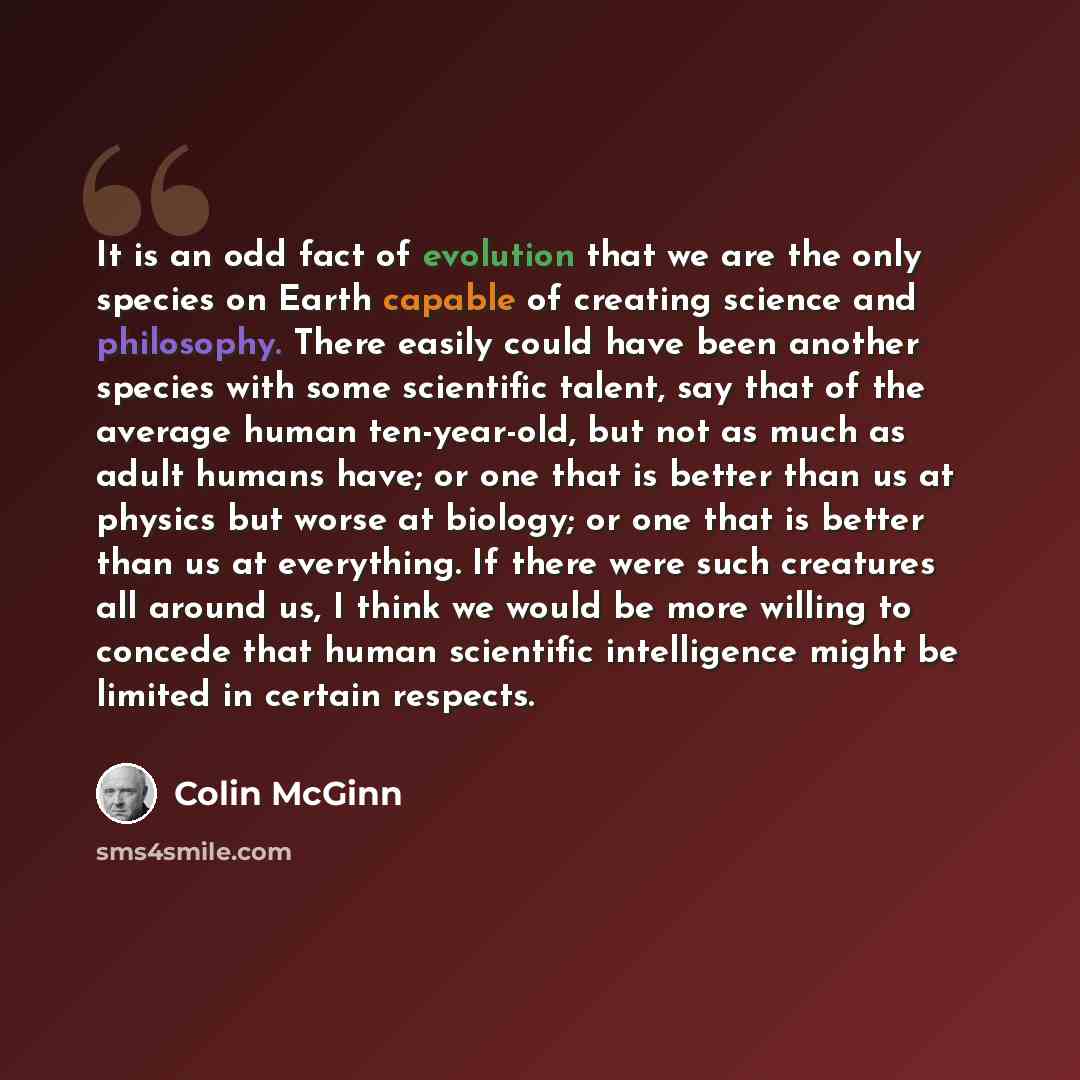 “It is an odd fact of evolution that we are the only species on Earth capable of creating science and philosophy. There easily could have been another species with some scientific talent, say that of the average human ten-year-old, but not as much as adult humans have; or one that is better than us…” quote by Colin McGinn
