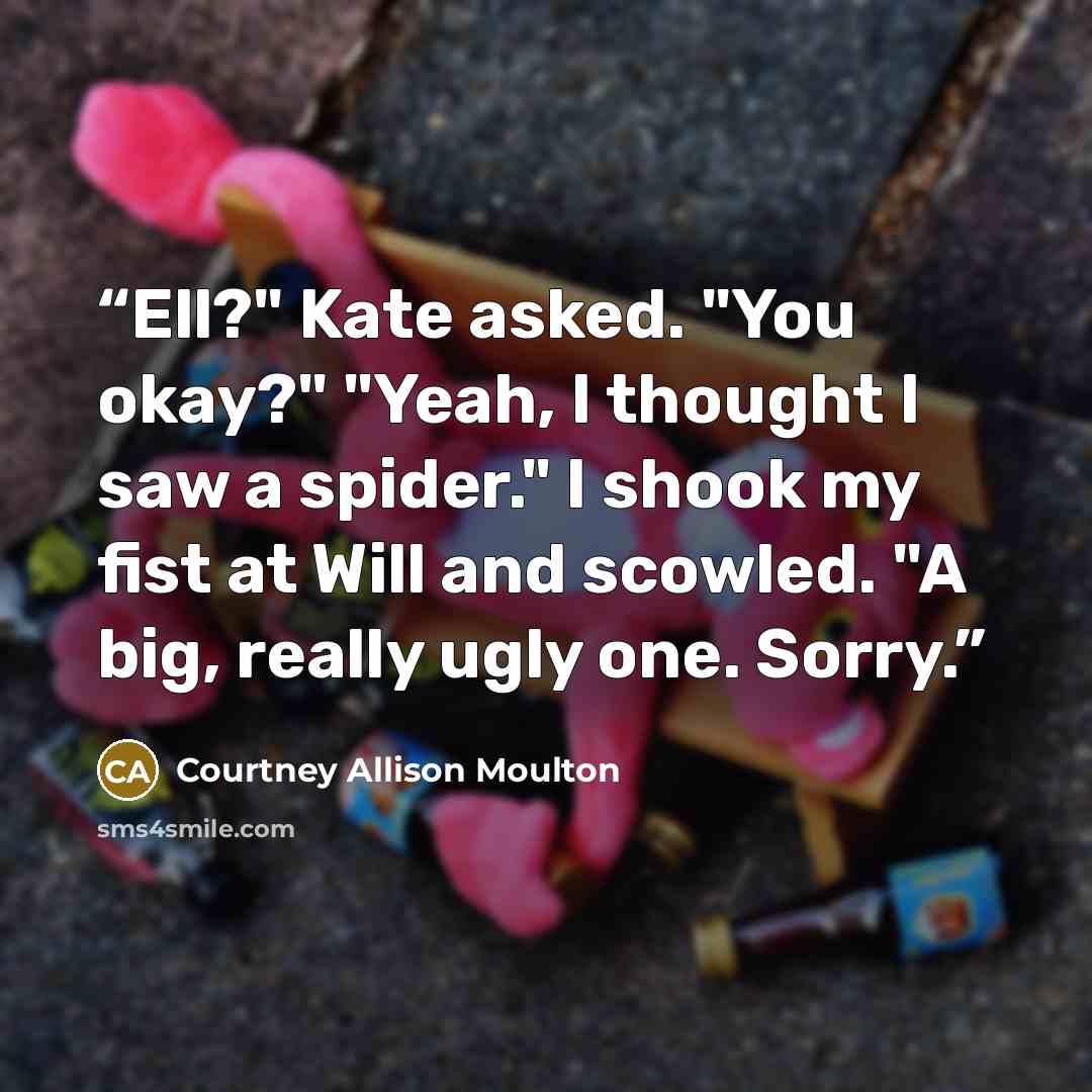 “Ell?" Kate asked. "You okay?" "Yeah, I thought I saw a spider." I shook my fist at Will and scowled. "A big, really ugly one. Sorry.” quote by Courtney Allison Moulton