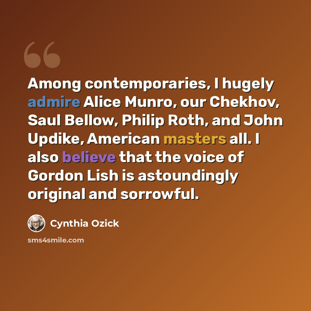 “Among contemporaries, I hugely admire Alice Munro, our Chekhov, Saul Bellow, Philip Roth, and John Updike, American masters all. I also believe that the voice of Gordon Lish is astoundingly original and sorrowful.” quote by Cynthia Ozick