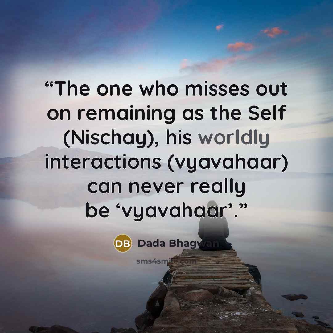 “The one who misses out on remaining as the Self (Nischay), his worldly interactions (vyavahaar) can never really be ‘vyavahaar’.” quote by Dada Bhagwan