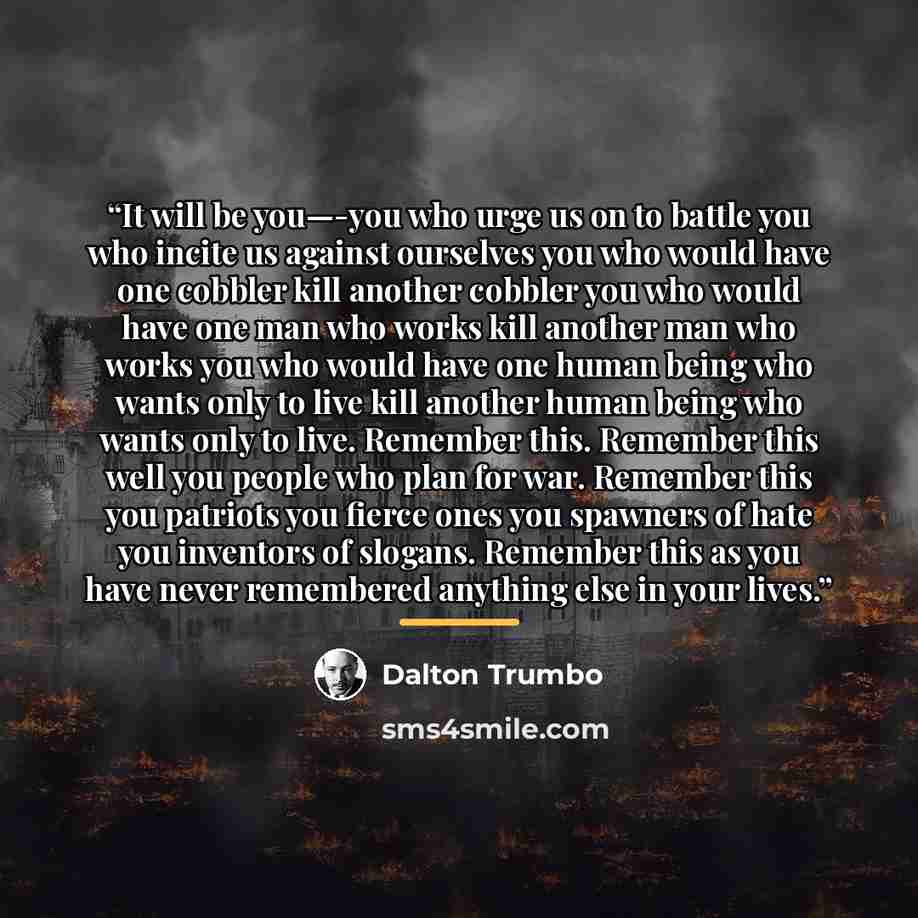 “It will be you—-you who urge us on to battle you who incite us against ourselves you who would have one cobbler kill another cobbler you who would have one man who works kill another man who works you who would have one human being who wants only to live kill another human being who wants only to…” quote by Dalton Trumbo