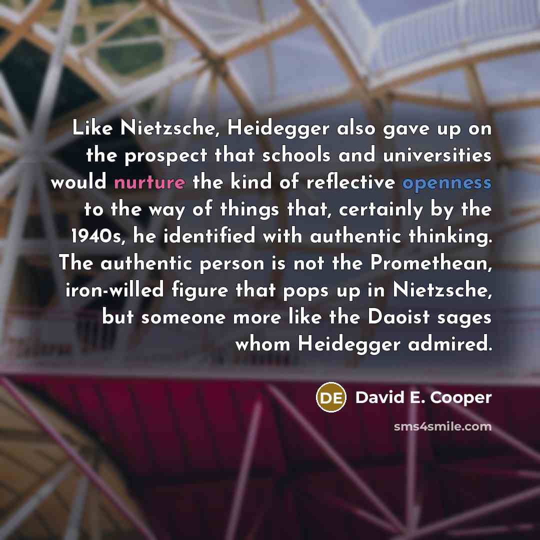 “Like Nietzsche, Heidegger also gave up on the prospect that schools and universities would nurture the kind of reflective openness to the way of things that, certainly by the 1940s, he identified with authentic thinking. The authentic person is not the Promethean, iron-willed figure that pops up…” quote by David E. Cooper
