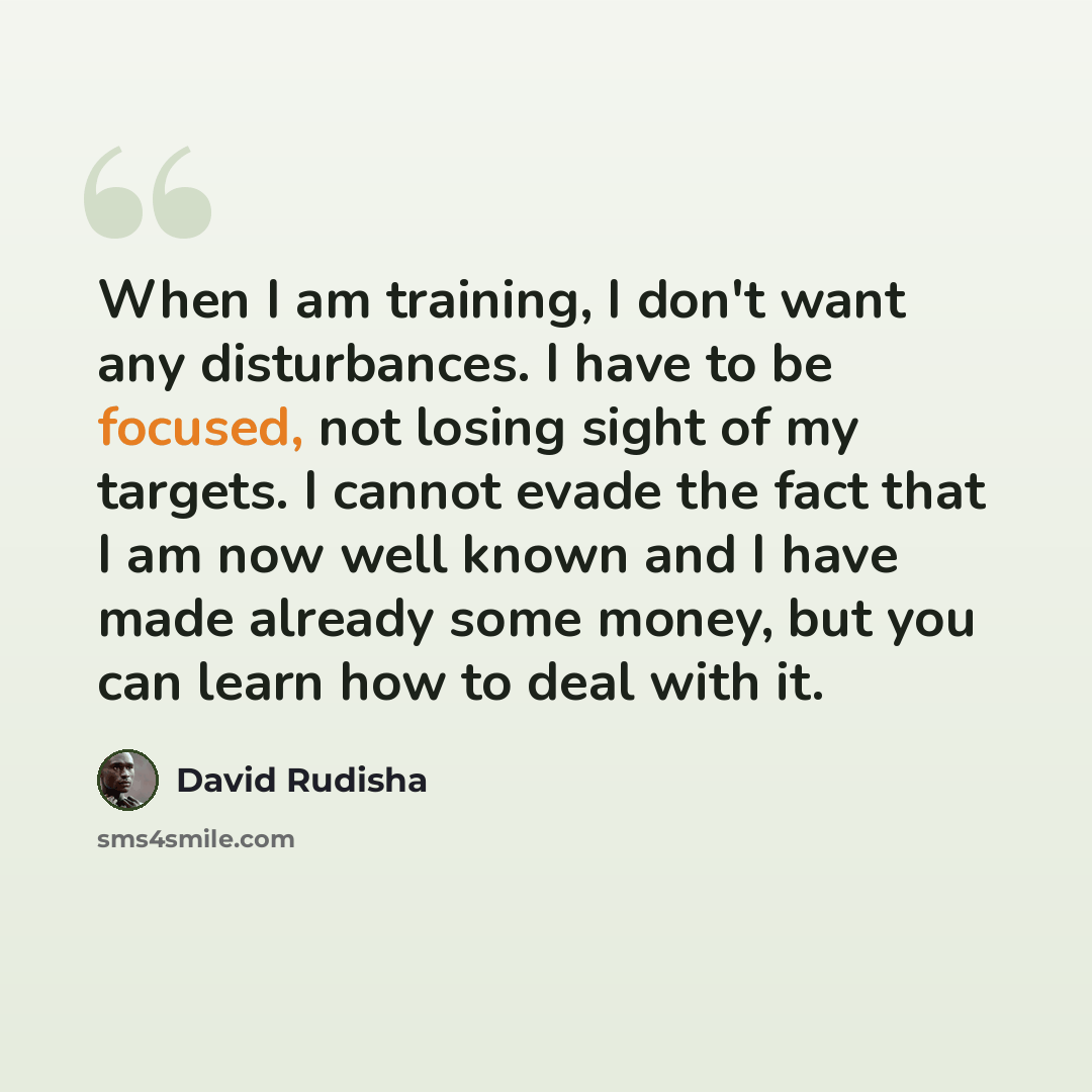 “When I am training, I don't want any disturbances. I have to be focused, not losing sight of my targets. I cannot evade the fact that I am now well known and I have made already some money, but you can learn how to deal with it.” quote by David Rudisha