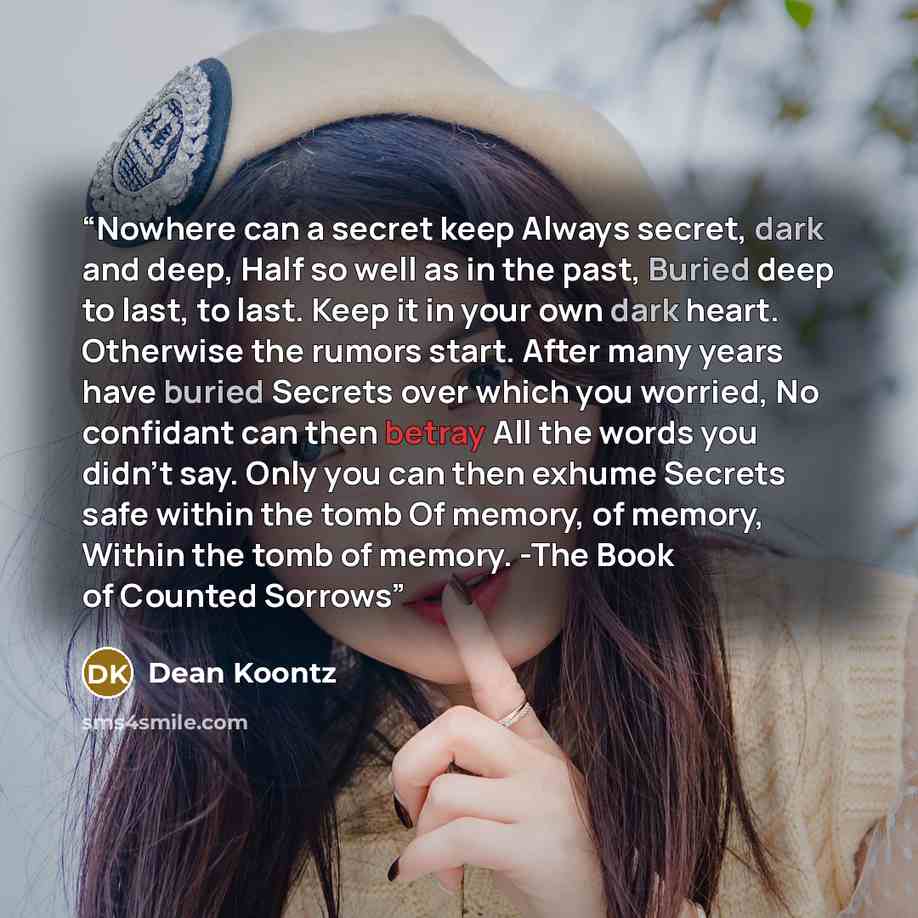 “Nowhere can a secret keep Always secret, dark and deep, Half so well as in the past, Buried deep to last, to last. Keep it in your own dark heart. Otherwise the rumors start. After many years have buried Secrets over which you worried, No confidant can then betray All the words you didn't say…” quote by Dean Koontz