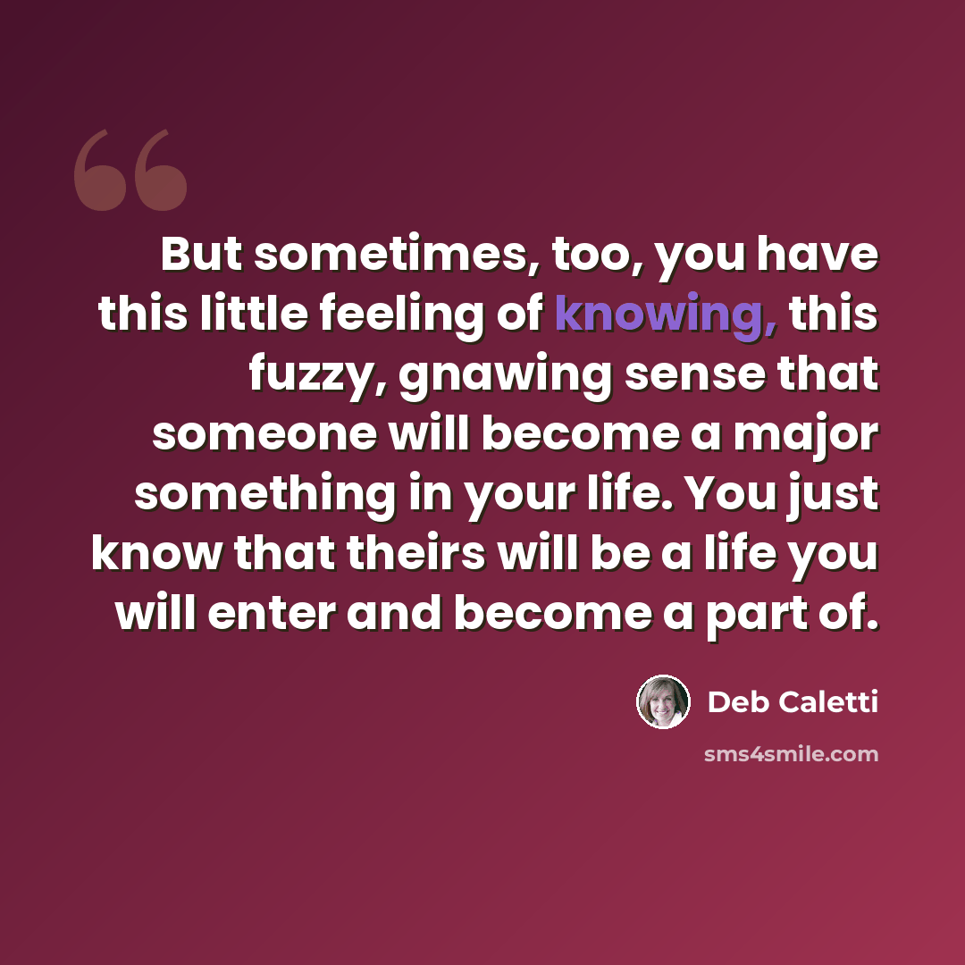 “But sometimes, too, you have this little feeling of knowing, this fuzzy, gnawing sense that someone will become a major something in your life. You just know that theirs will be a life you will enter and become a part of.” quote by Deb Caletti