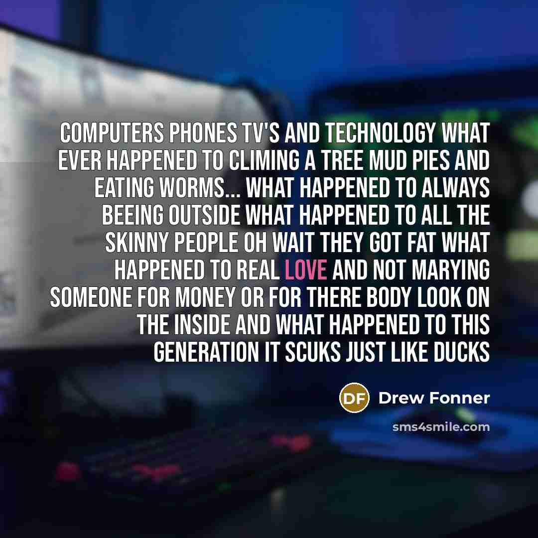 “Computers phones tv's and technology what ever happened to climing a tree mud pies and eating worms... what happened to always beeing outside what happened to all the skinny people oh wait they got fat what happened to real love and not marying someone for money or for there body look on the…” quote by Drew Fonner