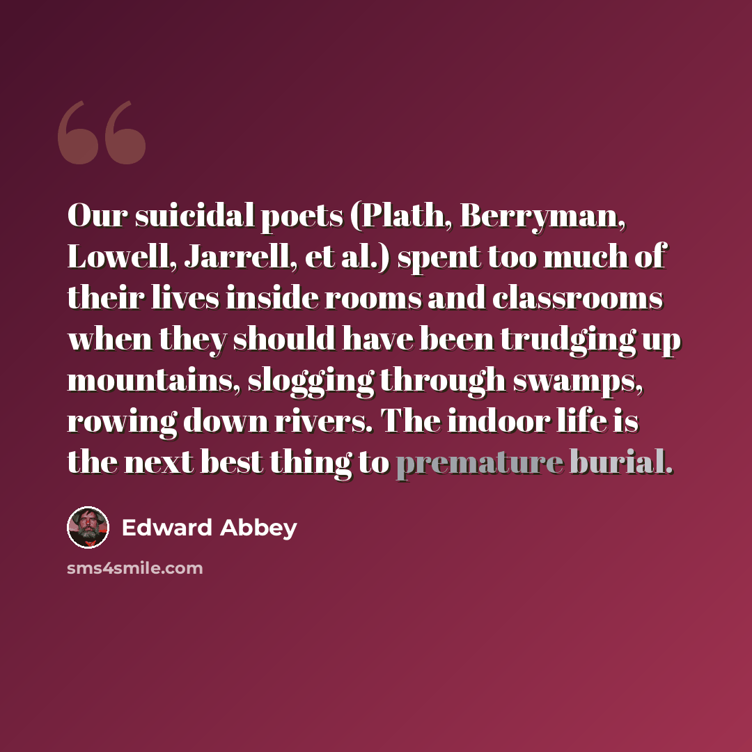 “Our suicidal poets (Plath, Berryman, Lowell, Jarrell, et al.) spent too much of their lives inside rooms and classrooms when they should have been trudging up mountains, slogging through swamps, rowing down rivers. The indoor life is the next best thing to premature burial.” quote by Edward Abbey