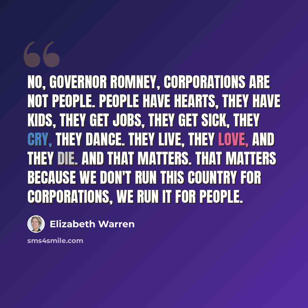 “No, Governor Romney, corporations are not people. People have hearts, they have kids, they get jobs, they get sick, they cry, they dance. They live, they love, and they die. And that matters. That matters because we don't run this country for corporations, we run it for people.” quote by Elizabeth Warren
