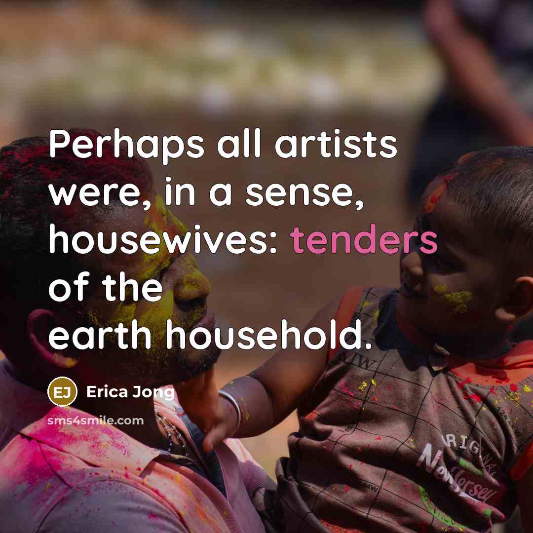 “Perhaps all artists were, in a sense, housewives: tenders of the earth household.” quote by Erica Jong