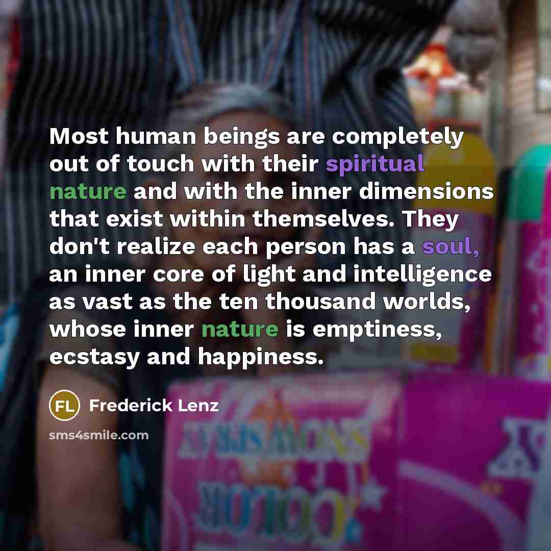 “Most human beings are completely out of touch with their spiritual nature and with the inner dimensions that exist within themselves. They don't realize each person has a soul, an inner core of light and intelligence as vast as the ten thousand worlds, whose inner nature is emptiness, ecstasy and…” quote by Frederick Lenz
