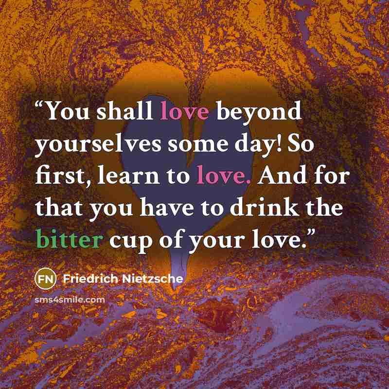 “You shall love beyond yourselves some day! So first, learn to love. And for that you have to drink the bitter cup of your love.” quote by Friedrich Nietzsche