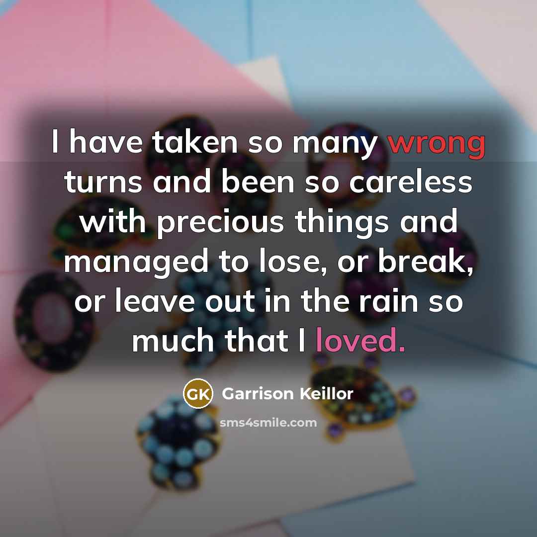 “I have taken so many wrong turns and been so careless with precious things and managed to lose, or break, or leave out in the rain so much that I loved.” quote by Garrison Keillor