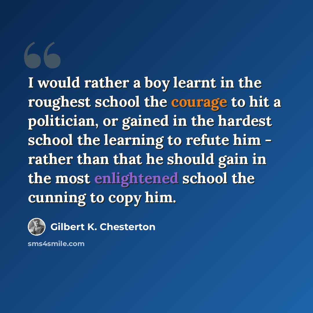 “I would rather a boy learnt in the roughest school the courage to hit a politician, or gained in the hardest school the learning to refute him - rather than that he should gain in the most enlightened school the cunning to copy him.” quote by Gilbert K. Chesterton