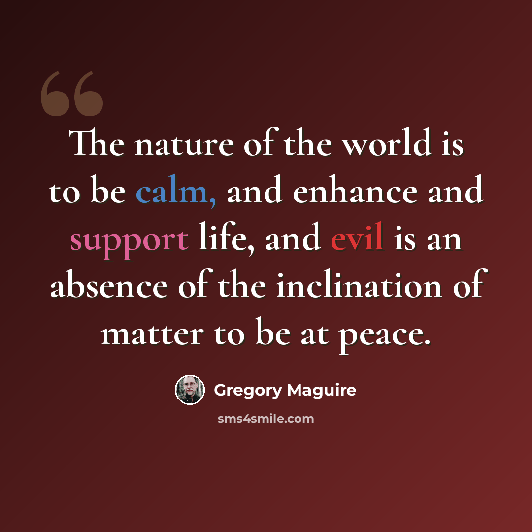 “The nature of the world is to be calm, and enhance and support life, and evil is an absence of the inclination of matter to be at peace.” quote by Gregory Maguire