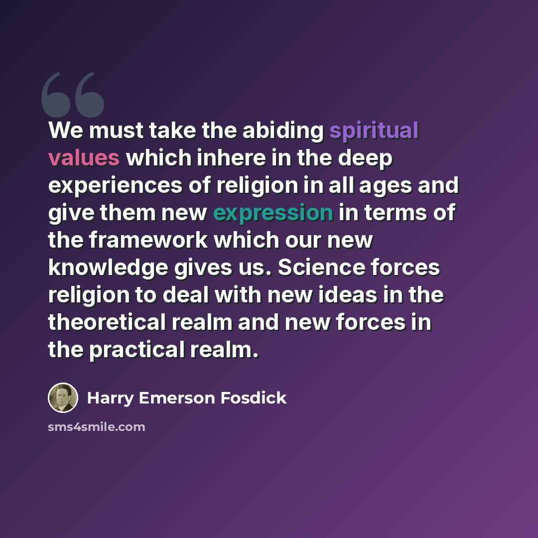 “We must take the abiding spiritual values which inhere in the deep experiences of religion in all ages and give them new expression in terms of the framework which our new knowledge gives us. Science forces religion to deal with new ideas in the theoretical realm and new forces in the practical…” quote by Harry Emerson Fosdick