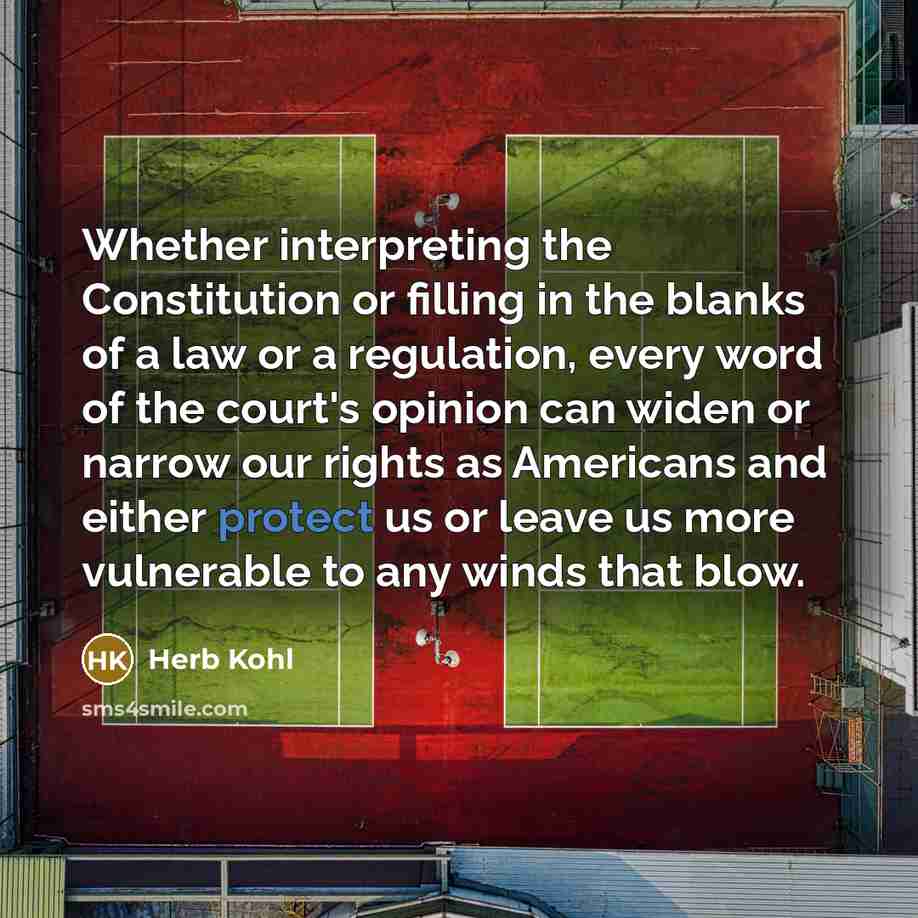 “Whether interpreting the Constitution or filling in the blanks of a law or a regulation, every word of the court's opinion can widen or narrow our rights as Americans and either protect us or leave us more vulnerable to any winds that blow.” quote by Herb Kohl