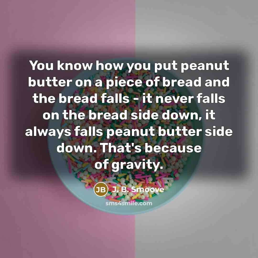 “You know how you put peanut butter on a piece of bread and the bread falls - it never falls on the bread side down, it always falls peanut butter side down. That's because of gravity.” quote by J. B. Smoove