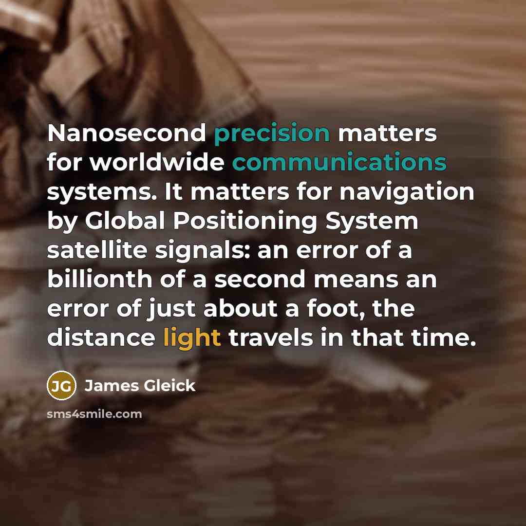 “Nanosecond precision matters for worldwide communications systems. It matters for navigation by Global Positioning System satellite signals: an error of a billionth of a second means an error of just about a foot, the distance light travels in that time.” quote by James Gleick