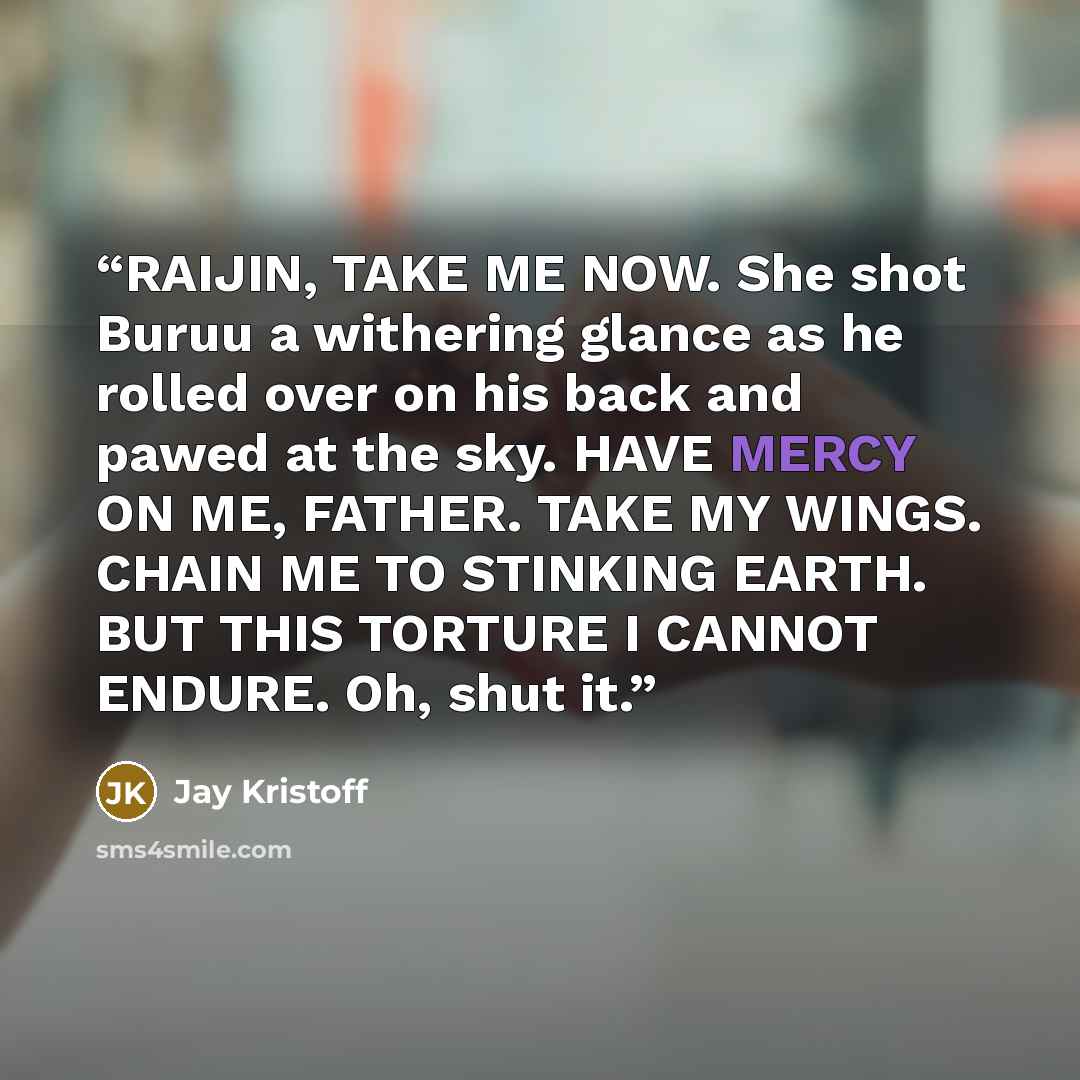 “RAIJIN, TAKE ME NOW. She shot Buruu a withering glance as he rolled over on his back and pawed at the sky. HAVE MERCY ON ME, FATHER. TAKE MY WINGS. CHAIN ME TO STINKING EARTH. BUT THIS TORTURE I CANNOT ENDURE. Oh, shut it.” quote by Jay Kristoff