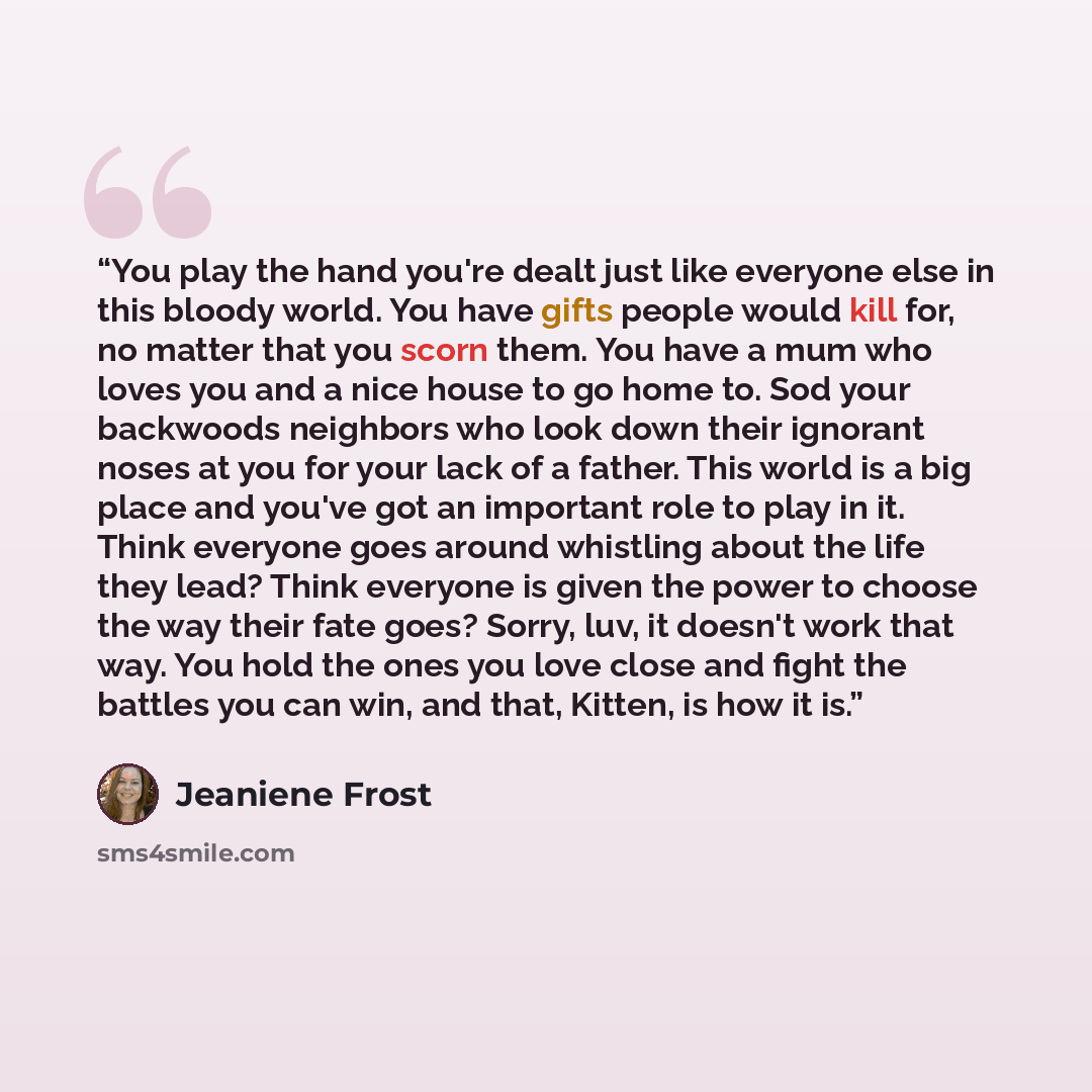 “You play the hand you're dealt just like everyone else in this bloody world. You have gifts people would kill for, no matter that you scorn them. You have a mum who loves you and a nice house to go home to. Sod your backwoods neighbors who look down their ignorant noses at you for your lack of a…” quote by Jeaniene Frost