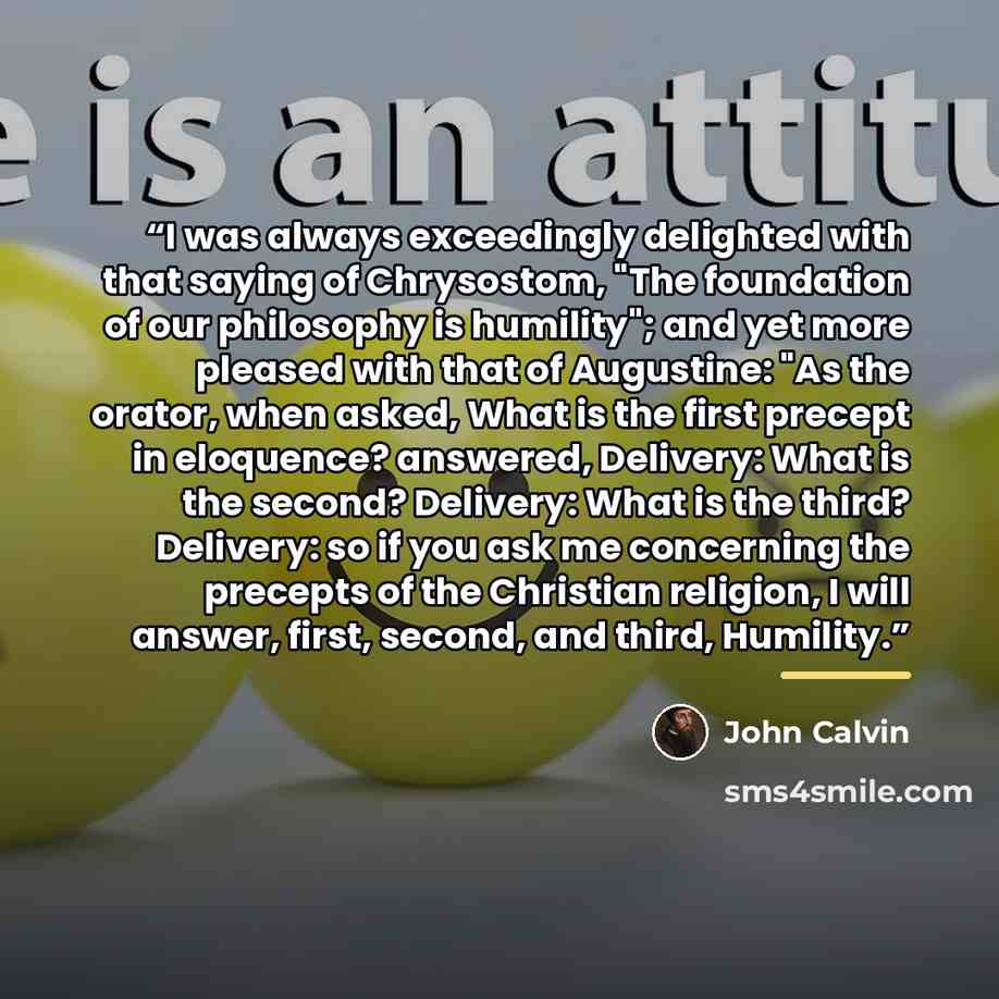 “I was always exceedingly delighted with that saying of Chrysostom, "The foundation of our philosophy is humility"; and yet more pleased with that of Augustine: "As the orator, when asked, What is the first precept in eloquence? answered, Delivery: What is the second? Delivery: What is the third?…” quote by John Calvin