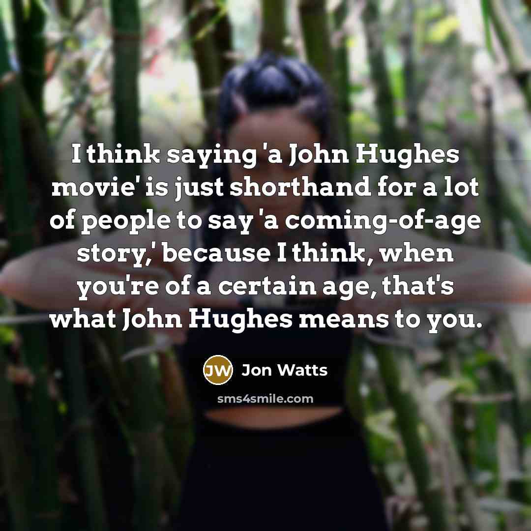 “I think saying 'a John Hughes movie' is just shorthand for a lot of people to say 'a coming-of-age story,' because I think, when you're of a certain age, that's what John Hughes means to you.” quote by Jon Watts