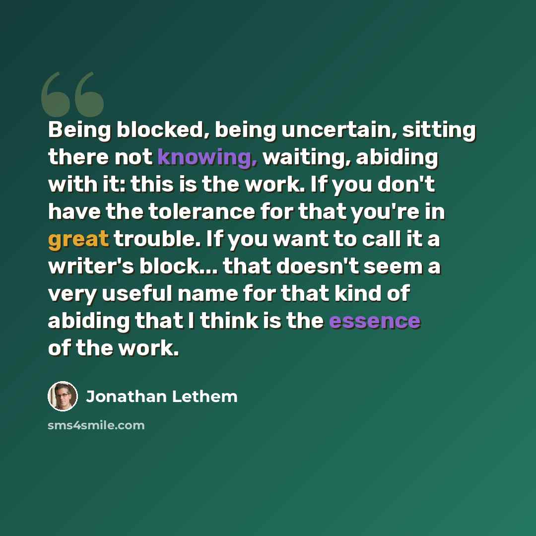 “Being blocked, being uncertain, sitting there not knowing, waiting, abiding with it: this is the work. If you don't have the tolerance for that you're in great trouble. If you want to call it a writer's block... that doesn't seem a very useful name for that kind of abiding that I think is the…” quote by Jonathan Lethem